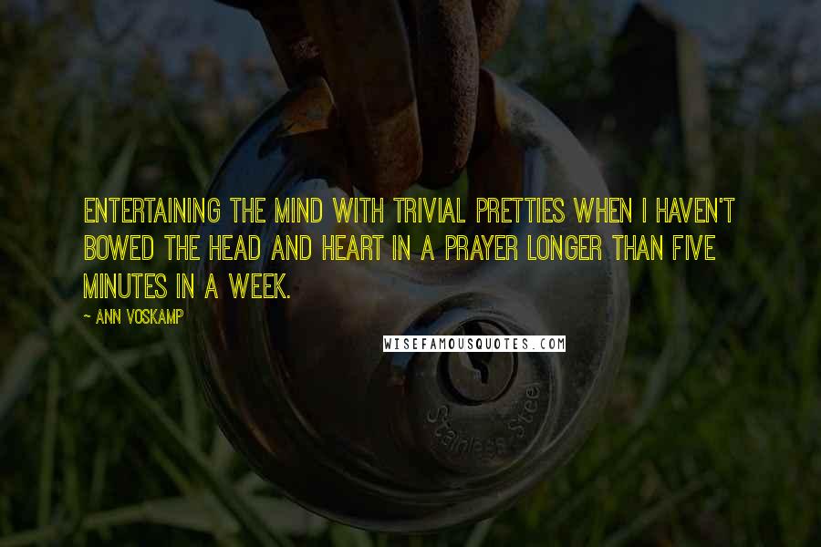 Ann Voskamp Quotes: Entertaining the mind with trivial pretties when I haven't bowed the head and heart in a prayer longer than five minutes in a week.