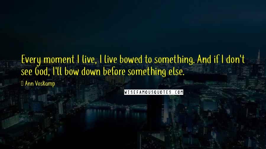 Ann Voskamp Quotes: Every moment I live, I live bowed to something. And if I don't see God, I'll bow down before something else.