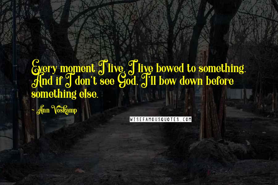 Ann Voskamp Quotes: Every moment I live, I live bowed to something. And if I don't see God, I'll bow down before something else.
