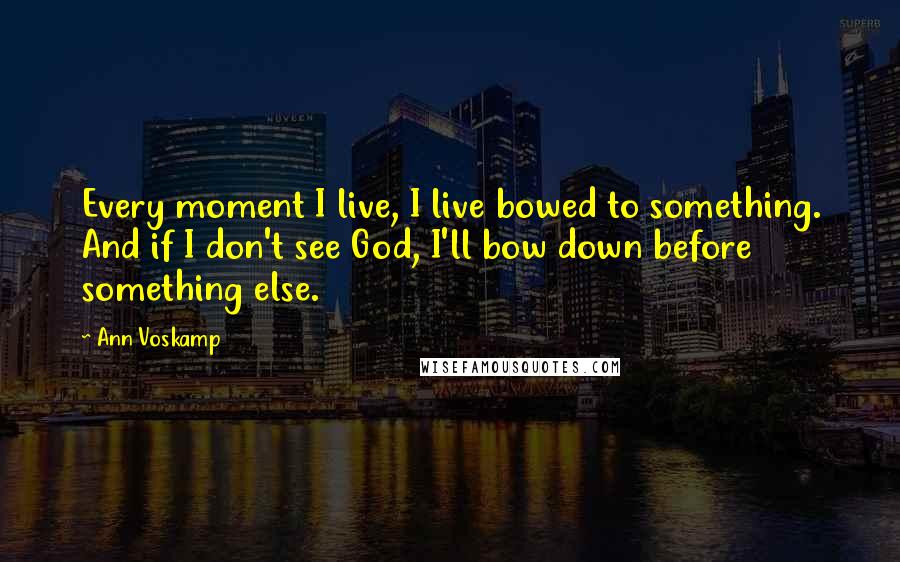 Ann Voskamp Quotes: Every moment I live, I live bowed to something. And if I don't see God, I'll bow down before something else.