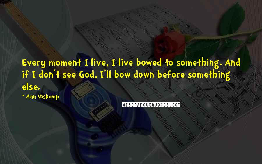 Ann Voskamp Quotes: Every moment I live, I live bowed to something. And if I don't see God, I'll bow down before something else.