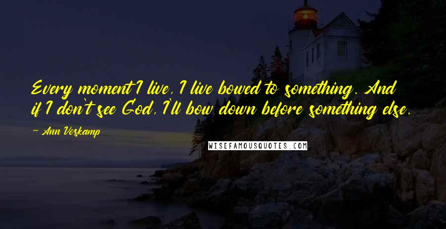 Ann Voskamp Quotes: Every moment I live, I live bowed to something. And if I don't see God, I'll bow down before something else.