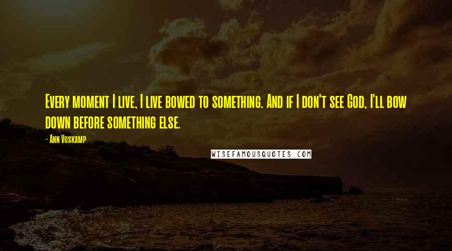 Ann Voskamp Quotes: Every moment I live, I live bowed to something. And if I don't see God, I'll bow down before something else.