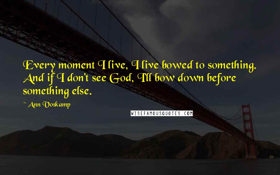 Ann Voskamp Quotes: Every moment I live, I live bowed to something. And if I don't see God, I'll bow down before something else.