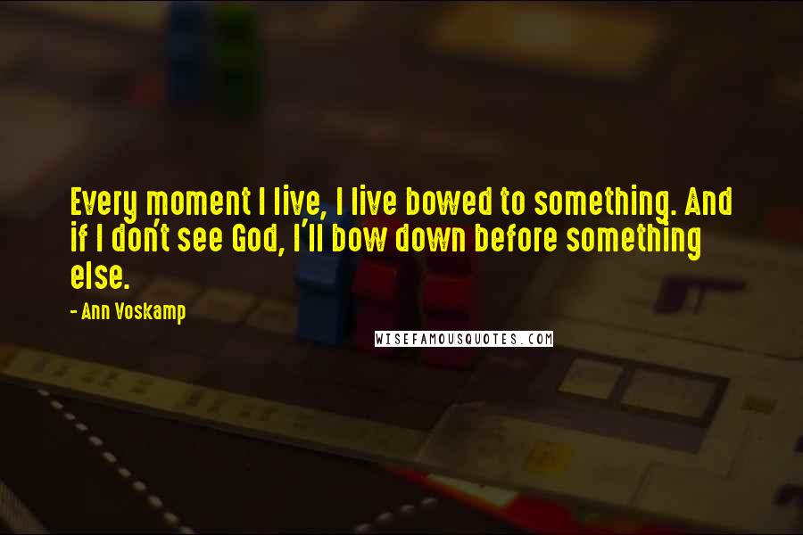 Ann Voskamp Quotes: Every moment I live, I live bowed to something. And if I don't see God, I'll bow down before something else.