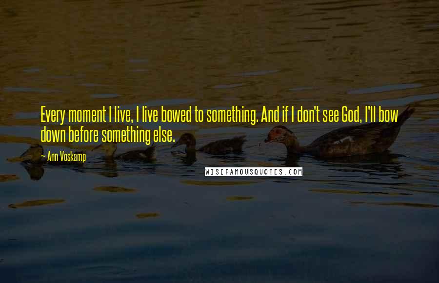Ann Voskamp Quotes: Every moment I live, I live bowed to something. And if I don't see God, I'll bow down before something else.