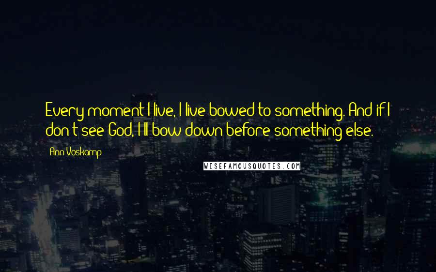 Ann Voskamp Quotes: Every moment I live, I live bowed to something. And if I don't see God, I'll bow down before something else.