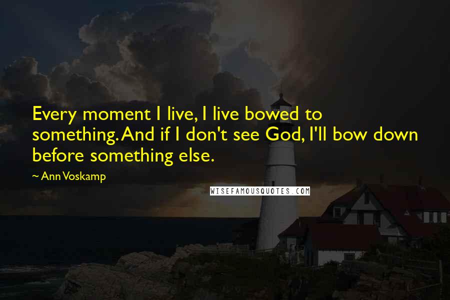 Ann Voskamp Quotes: Every moment I live, I live bowed to something. And if I don't see God, I'll bow down before something else.