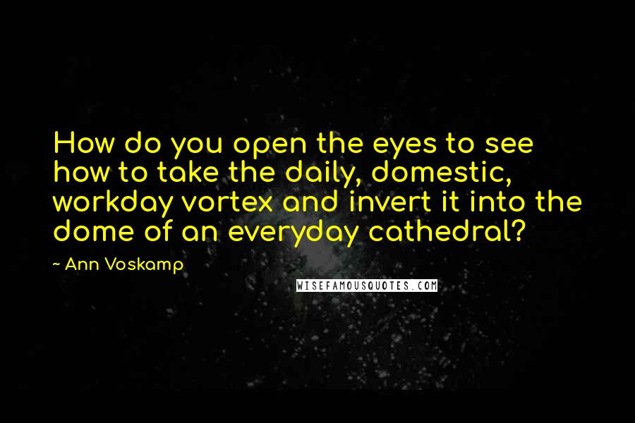 Ann Voskamp Quotes: How do you open the eyes to see how to take the daily, domestic, workday vortex and invert it into the dome of an everyday cathedral?