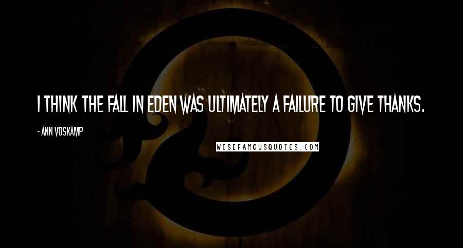 Ann Voskamp Quotes: I think the fall in Eden was ultimately a failure to give thanks.