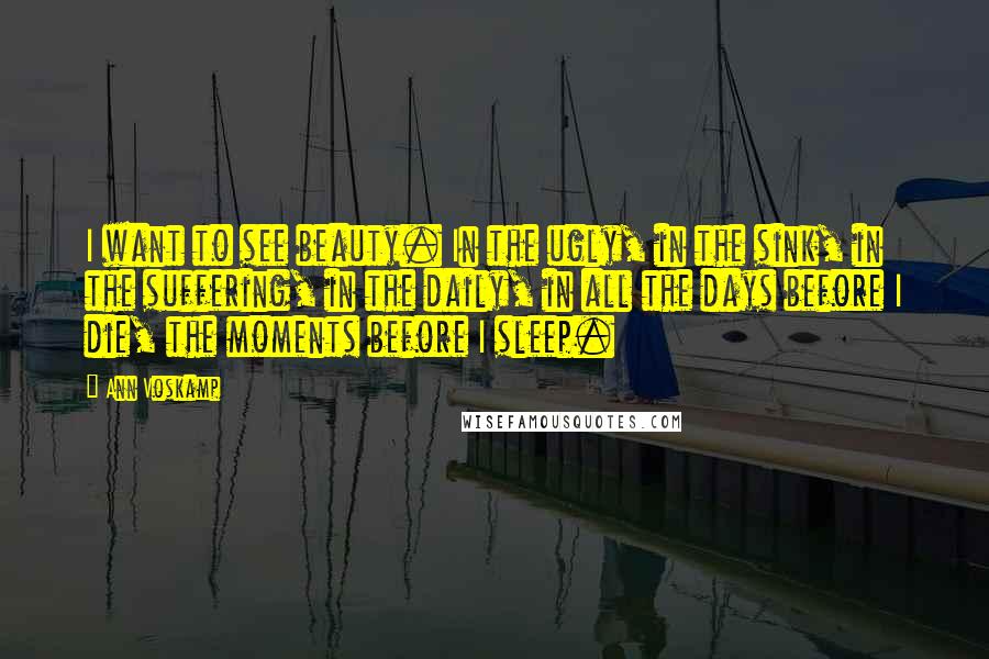 Ann Voskamp Quotes: I want to see beauty. In the ugly, in the sink, in the suffering, in the daily, in all the days before I die, the moments before I sleep.