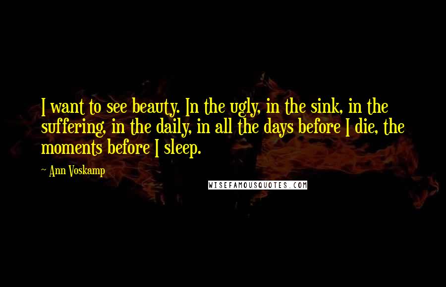 Ann Voskamp Quotes: I want to see beauty. In the ugly, in the sink, in the suffering, in the daily, in all the days before I die, the moments before I sleep.
