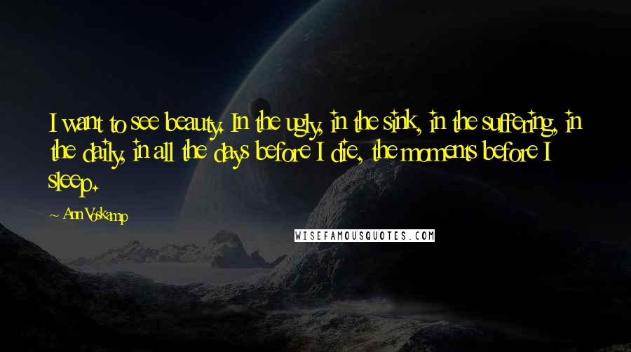 Ann Voskamp Quotes: I want to see beauty. In the ugly, in the sink, in the suffering, in the daily, in all the days before I die, the moments before I sleep.