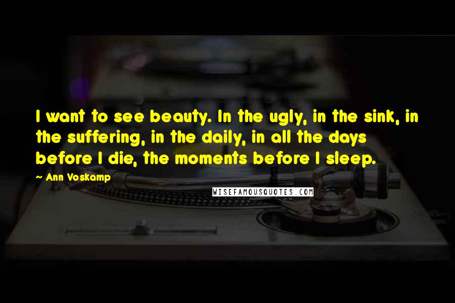 Ann Voskamp Quotes: I want to see beauty. In the ugly, in the sink, in the suffering, in the daily, in all the days before I die, the moments before I sleep.