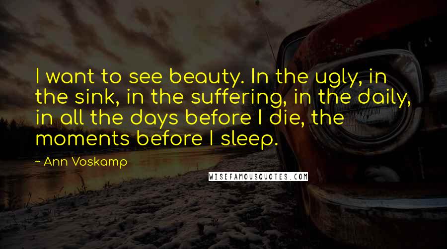 Ann Voskamp Quotes: I want to see beauty. In the ugly, in the sink, in the suffering, in the daily, in all the days before I die, the moments before I sleep.