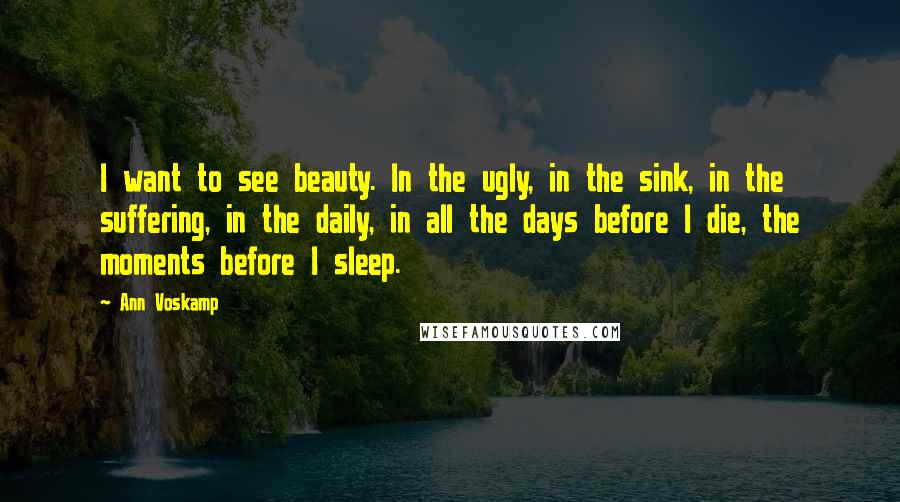 Ann Voskamp Quotes: I want to see beauty. In the ugly, in the sink, in the suffering, in the daily, in all the days before I die, the moments before I sleep.