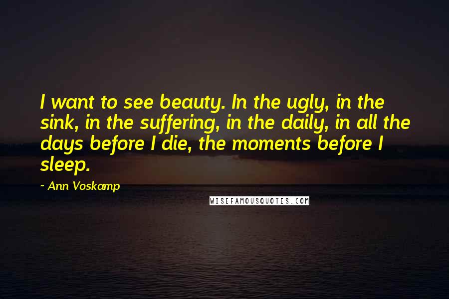 Ann Voskamp Quotes: I want to see beauty. In the ugly, in the sink, in the suffering, in the daily, in all the days before I die, the moments before I sleep.
