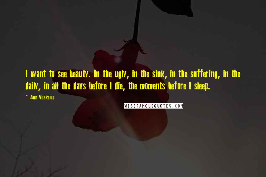 Ann Voskamp Quotes: I want to see beauty. In the ugly, in the sink, in the suffering, in the daily, in all the days before I die, the moments before I sleep.