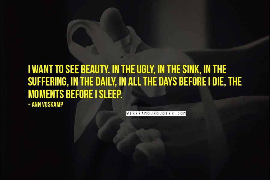 Ann Voskamp Quotes: I want to see beauty. In the ugly, in the sink, in the suffering, in the daily, in all the days before I die, the moments before I sleep.