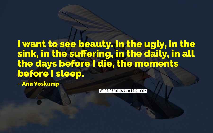 Ann Voskamp Quotes: I want to see beauty. In the ugly, in the sink, in the suffering, in the daily, in all the days before I die, the moments before I sleep.