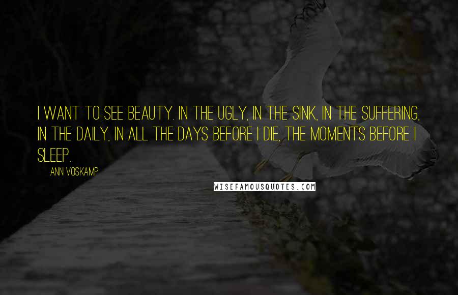 Ann Voskamp Quotes: I want to see beauty. In the ugly, in the sink, in the suffering, in the daily, in all the days before I die, the moments before I sleep.