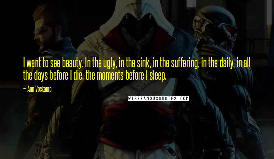 Ann Voskamp Quotes: I want to see beauty. In the ugly, in the sink, in the suffering, in the daily, in all the days before I die, the moments before I sleep.