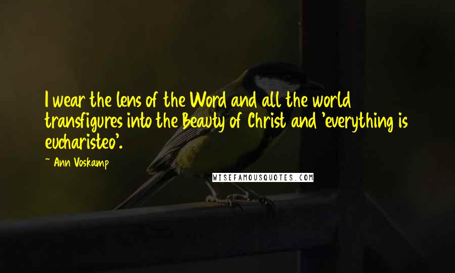 Ann Voskamp Quotes: I wear the lens of the Word and all the world transfigures into the Beauty of Christ and 'everything is eucharisteo'.