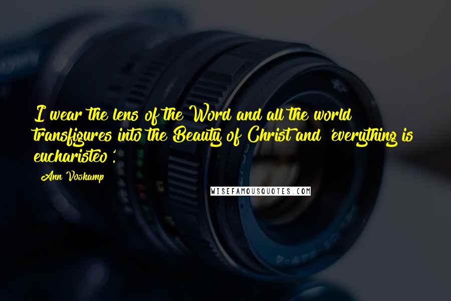 Ann Voskamp Quotes: I wear the lens of the Word and all the world transfigures into the Beauty of Christ and 'everything is eucharisteo'.