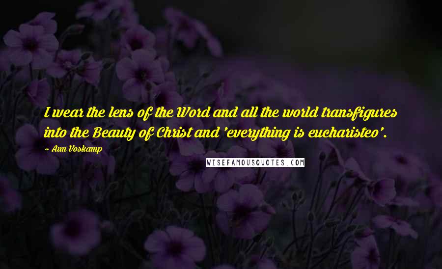 Ann Voskamp Quotes: I wear the lens of the Word and all the world transfigures into the Beauty of Christ and 'everything is eucharisteo'.