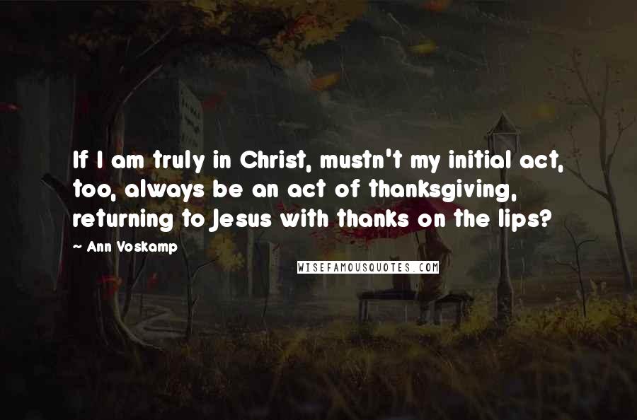 Ann Voskamp Quotes: If I am truly in Christ, mustn't my initial act, too, always be an act of thanksgiving, returning to Jesus with thanks on the lips?