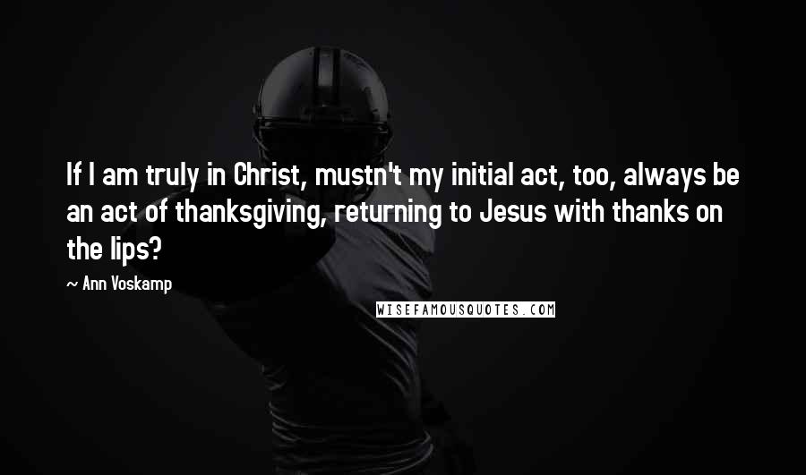 Ann Voskamp Quotes: If I am truly in Christ, mustn't my initial act, too, always be an act of thanksgiving, returning to Jesus with thanks on the lips?