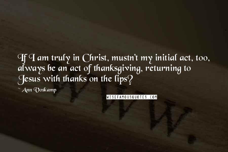 Ann Voskamp Quotes: If I am truly in Christ, mustn't my initial act, too, always be an act of thanksgiving, returning to Jesus with thanks on the lips?