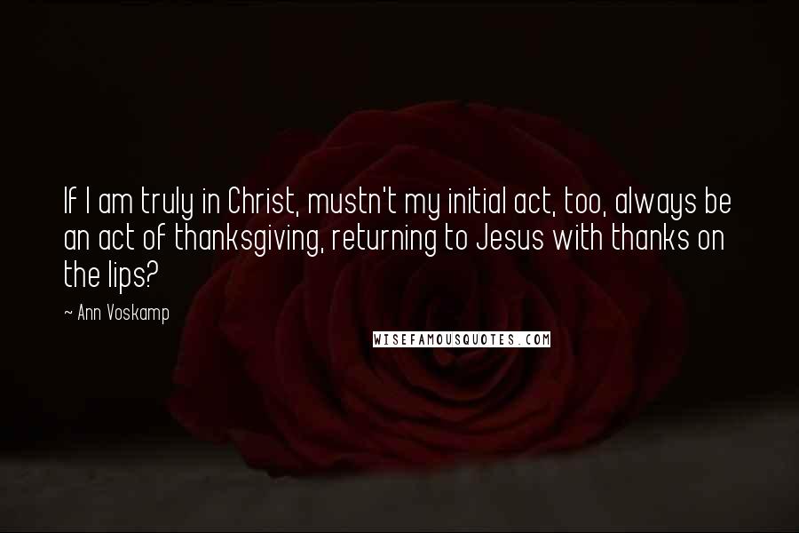 Ann Voskamp Quotes: If I am truly in Christ, mustn't my initial act, too, always be an act of thanksgiving, returning to Jesus with thanks on the lips?