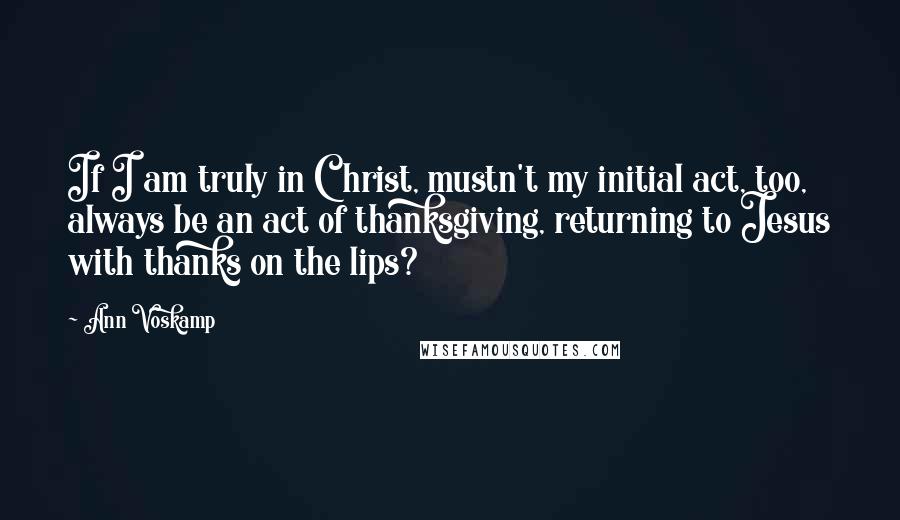 Ann Voskamp Quotes: If I am truly in Christ, mustn't my initial act, too, always be an act of thanksgiving, returning to Jesus with thanks on the lips?