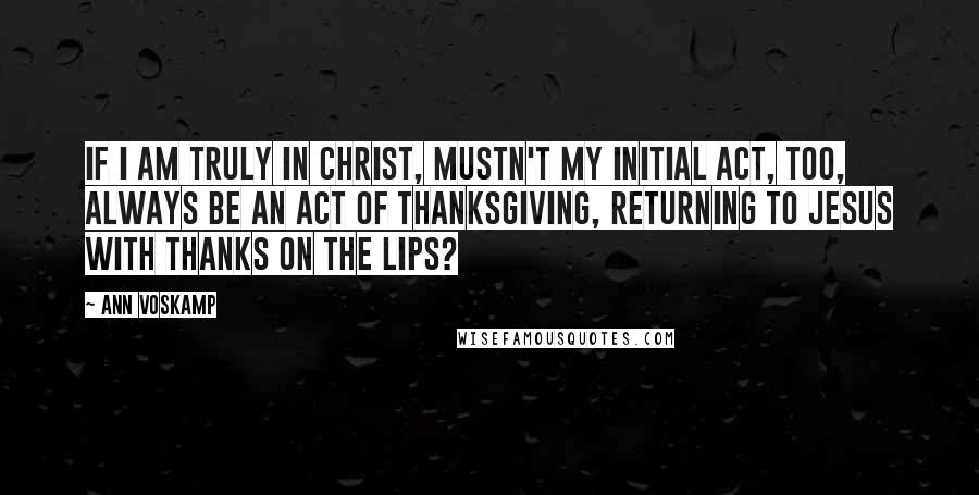 Ann Voskamp Quotes: If I am truly in Christ, mustn't my initial act, too, always be an act of thanksgiving, returning to Jesus with thanks on the lips?