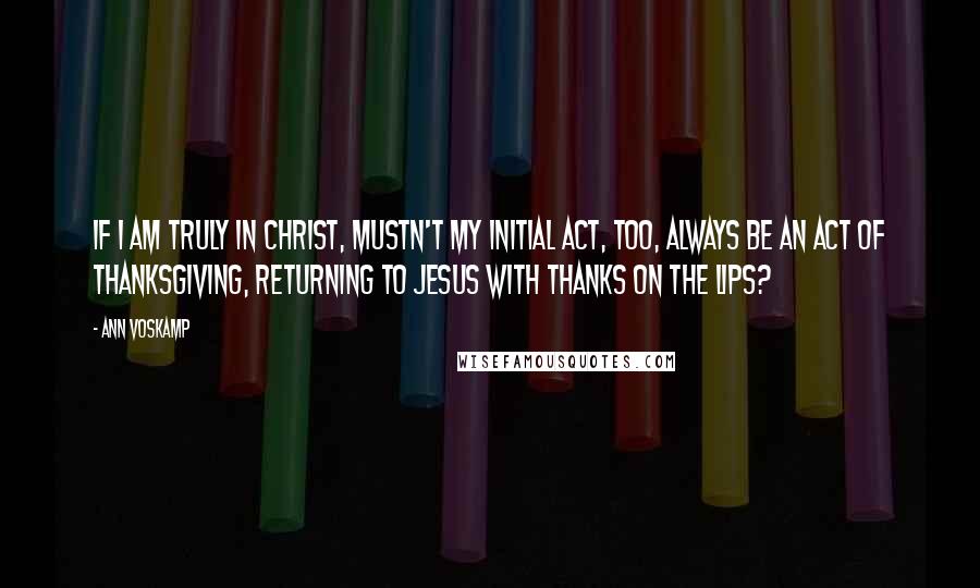 Ann Voskamp Quotes: If I am truly in Christ, mustn't my initial act, too, always be an act of thanksgiving, returning to Jesus with thanks on the lips?