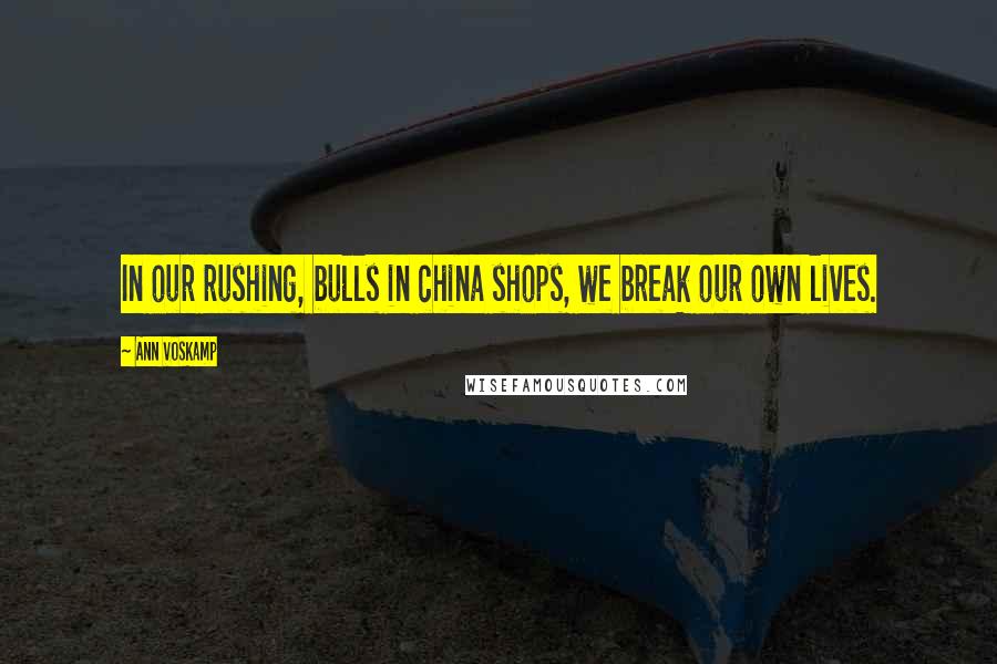 Ann Voskamp Quotes: In our rushing, bulls in china shops, we break our own lives.