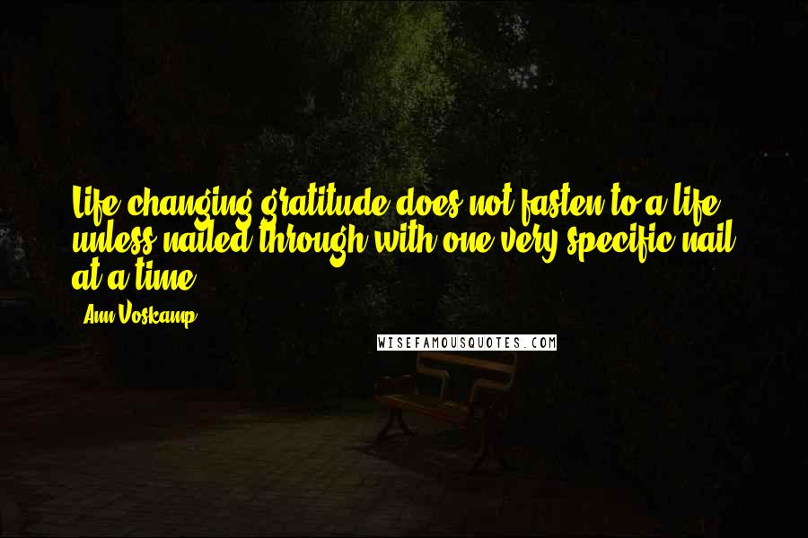 Ann Voskamp Quotes: Life-changing gratitude does not fasten to a life unless nailed through with one very specific nail at a time.