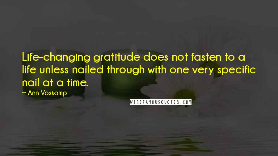 Ann Voskamp Quotes: Life-changing gratitude does not fasten to a life unless nailed through with one very specific nail at a time.