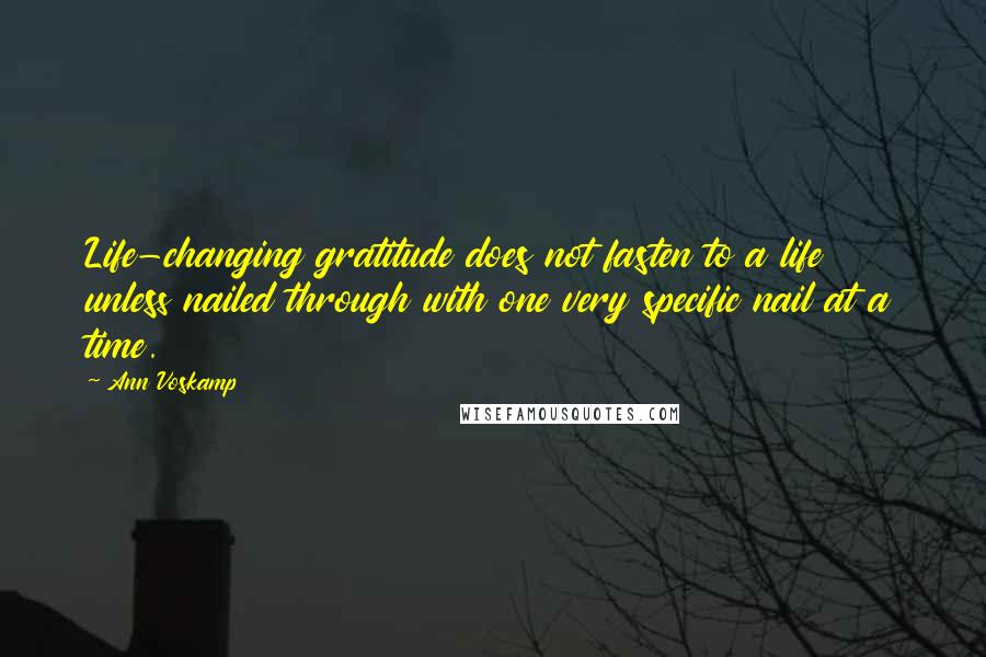 Ann Voskamp Quotes: Life-changing gratitude does not fasten to a life unless nailed through with one very specific nail at a time.