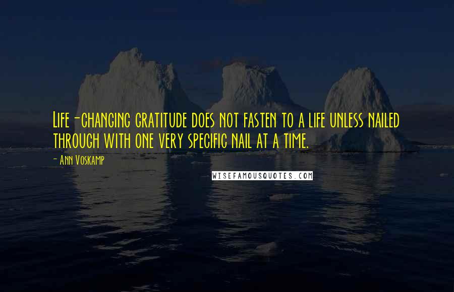 Ann Voskamp Quotes: Life-changing gratitude does not fasten to a life unless nailed through with one very specific nail at a time.