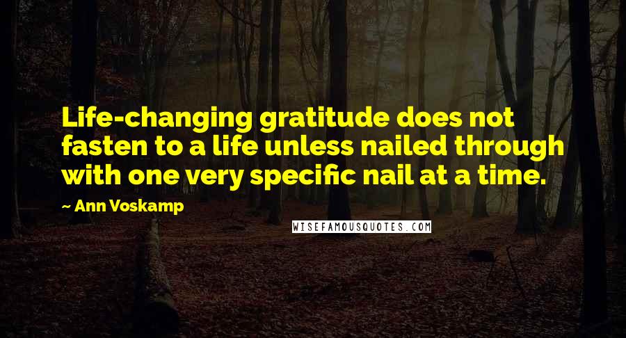 Ann Voskamp Quotes: Life-changing gratitude does not fasten to a life unless nailed through with one very specific nail at a time.