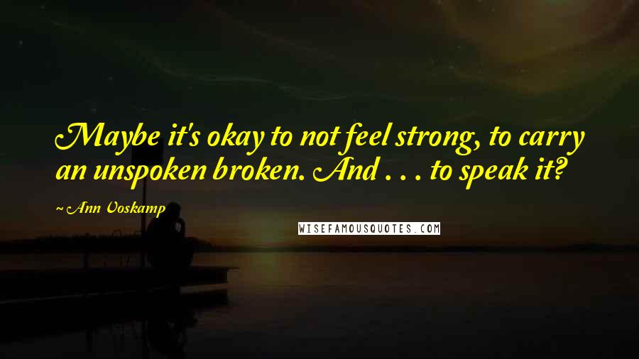 Ann Voskamp Quotes: Maybe it's okay to not feel strong, to carry an unspoken broken. And . . . to speak it?