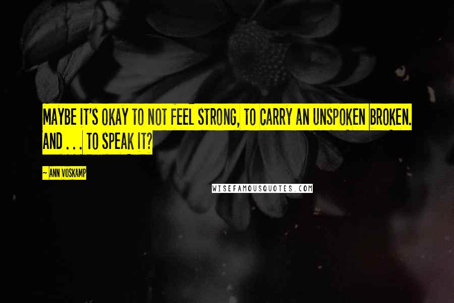 Ann Voskamp Quotes: Maybe it's okay to not feel strong, to carry an unspoken broken. And . . . to speak it?