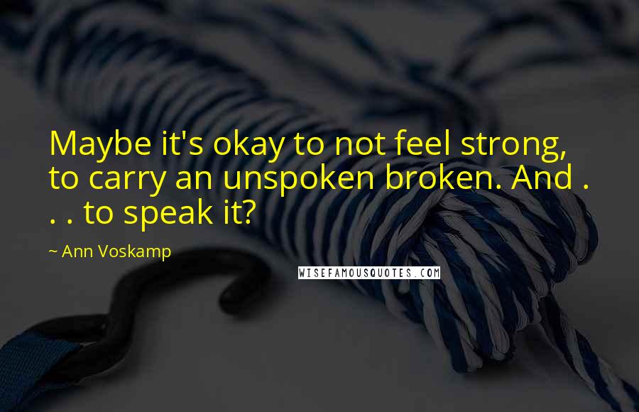 Ann Voskamp Quotes: Maybe it's okay to not feel strong, to carry an unspoken broken. And . . . to speak it?