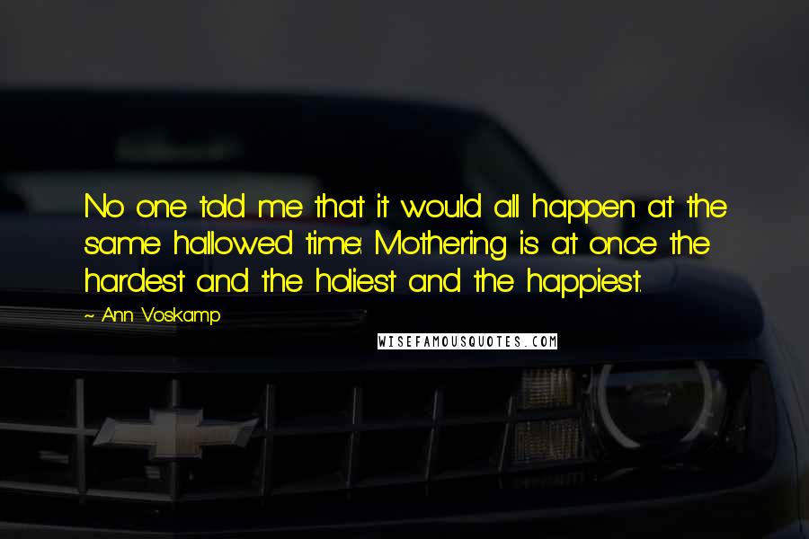 Ann Voskamp Quotes: No one told me that it would all happen at the same hallowed time: Mothering is at once the hardest and the holiest and the happiest.