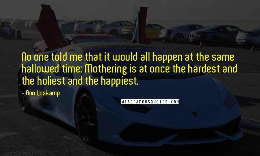Ann Voskamp Quotes: No one told me that it would all happen at the same hallowed time: Mothering is at once the hardest and the holiest and the happiest.