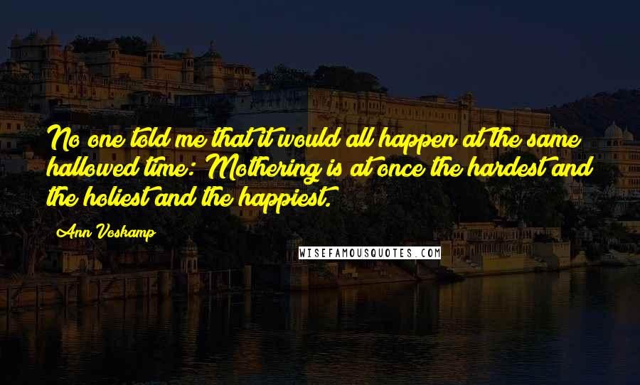 Ann Voskamp Quotes: No one told me that it would all happen at the same hallowed time: Mothering is at once the hardest and the holiest and the happiest.