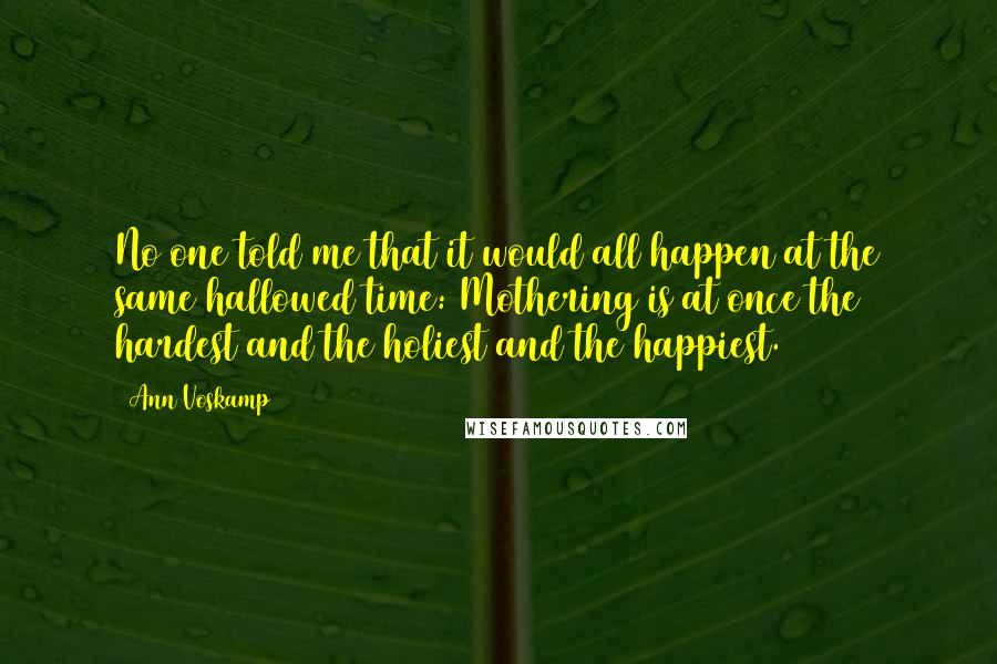 Ann Voskamp Quotes: No one told me that it would all happen at the same hallowed time: Mothering is at once the hardest and the holiest and the happiest.