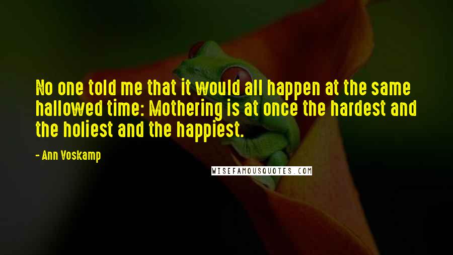 Ann Voskamp Quotes: No one told me that it would all happen at the same hallowed time: Mothering is at once the hardest and the holiest and the happiest.